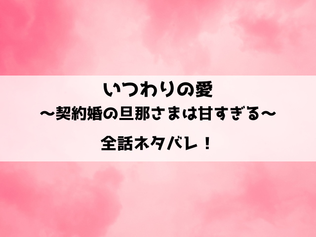 いつわりの愛～契約婚の旦那さまは甘すぎる～ネタバレ ！最終回の結末も徹底予想！